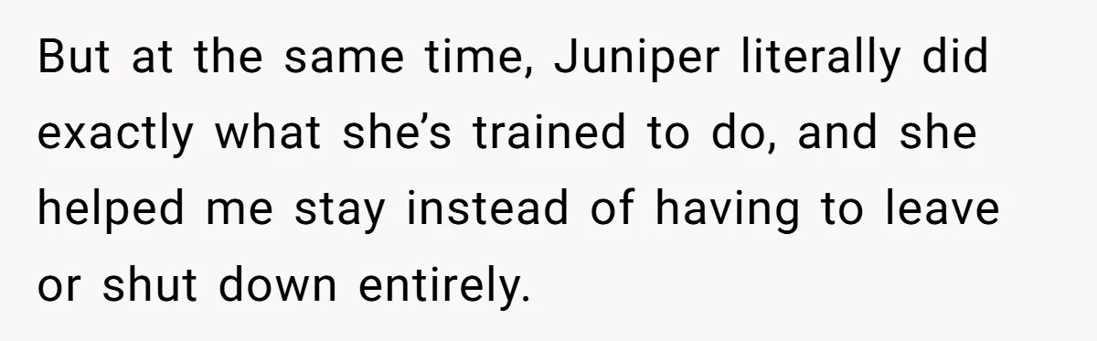 But at the same time, Juniper literally did exactly what she’s trained to do, and she helped me stay instead of having to leave or shut down entirely.