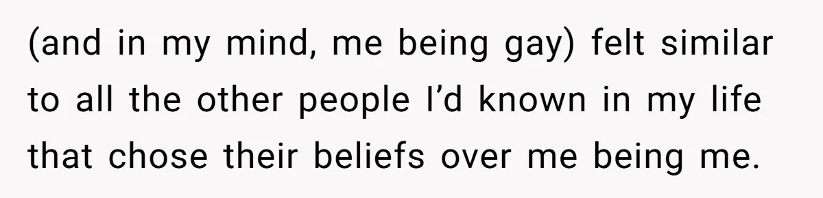 (and in my mind, me being gay) felt similar to all the other people I’d known in my life that chose their beliefs over me being me.