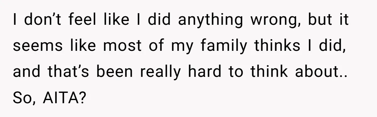 I don’t feel like I did anything wrong, but it seems like most of my family thinks I did, and that’s been really hard to think about.. So, AITA?