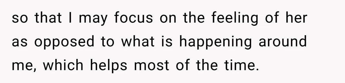 so that I may focus on the feeling of her as opposed to what is happening around me, which helps most of the time.