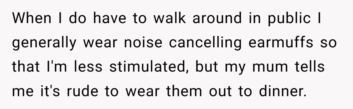 When I do have to walk around in public I generally wear noise cancelling earmuffs so that I'm less stimulated, but my mum tells me it's rude to wear them...