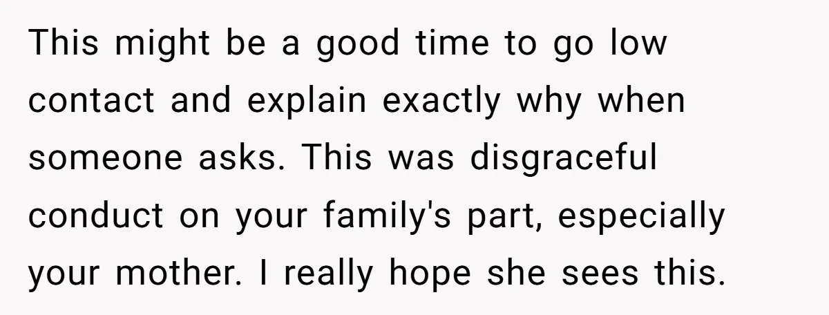 This might be a good time to go low contact and explain exactly why when someone asks. This was disgraceful conduct on your family's part, especially your mother. I really...
