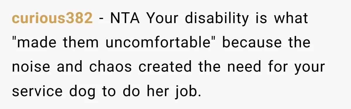 curious382 − NTA Your disability is what "made them uncomfortable" because the noise and chaos created the need for your service dog to do her job.