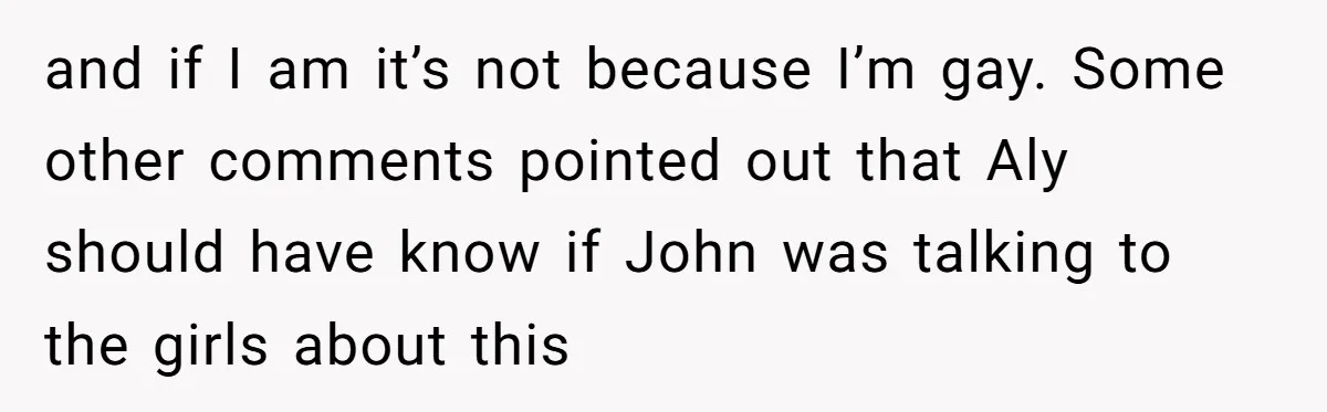 and if I am it’s not because I’m gay. Some other comments pointed out that Aly should have know if John was talking to the girls about this