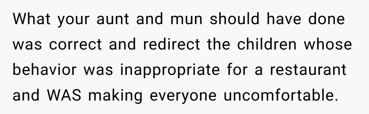 What your aunt and mun should have done was correct and redirect the children whose behavior was inappropriate for a restaurant and WAS making everyone uncomfortable.