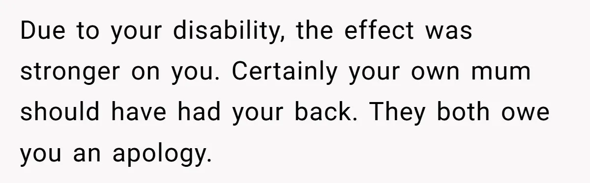 Due to your disability, the effect was stronger on you. Certainly your own mum should have had your back. They both owe you an apology.