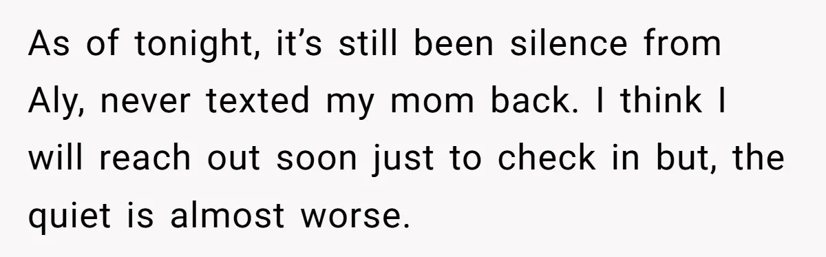 As of tonight, it’s still been silence from Aly, never texted my mom back. I think I will reach out soon just to check in but, the quiet is almost...