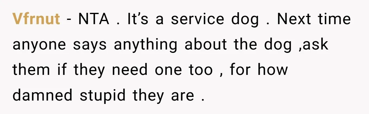 Vfrnut − NTA . It’s a service dog . Next time anyone says anything about the dog ,ask them if they need one too , for how damned stupid they...