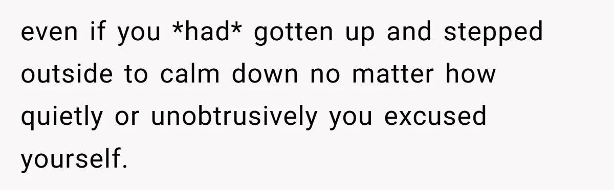 even if you *had* gotten up and stepped outside to calm down no matter how quietly or unobtrusively you excused yourself.