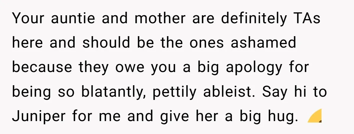 Your auntie and mother are definitely TAs here and should be the ones ashamed because they owe you a big apology for being so blatantly, pettily ableist. Say hi to...