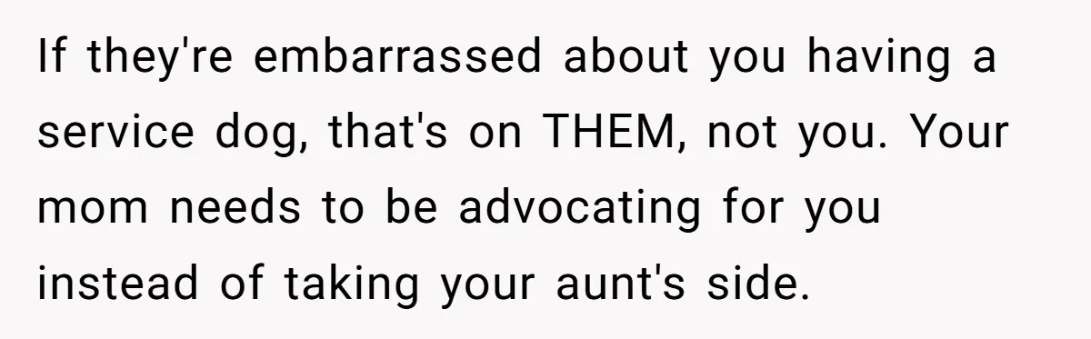 If they're embarrassed about you having a service dog, that's on THEM, not you. Your mom needs to be advocating for you instead of taking your aunt's side.