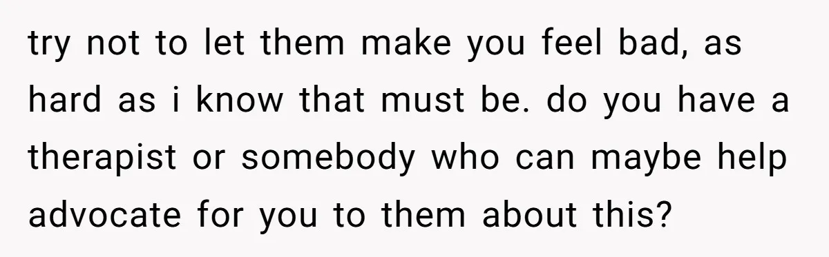 try not to let them make you feel bad, as hard as i know that must be. do you have a therapist or somebody who can maybe help advocate for...