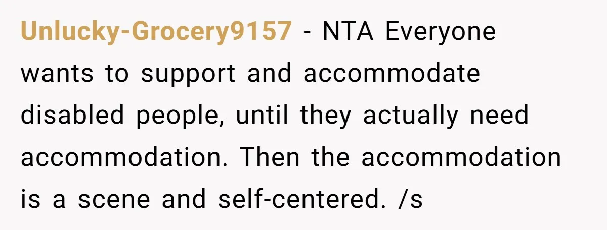 Unlucky-Grocery9157 − NTA Everyone wants to support and accommodate disabled people, until they actually need accommodation. Then the accommodation is a scene and self-centered. /s