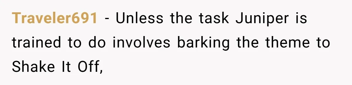 Traveler691 − Unless the task Juniper is trained to do involves barking the theme to Shake It Off,