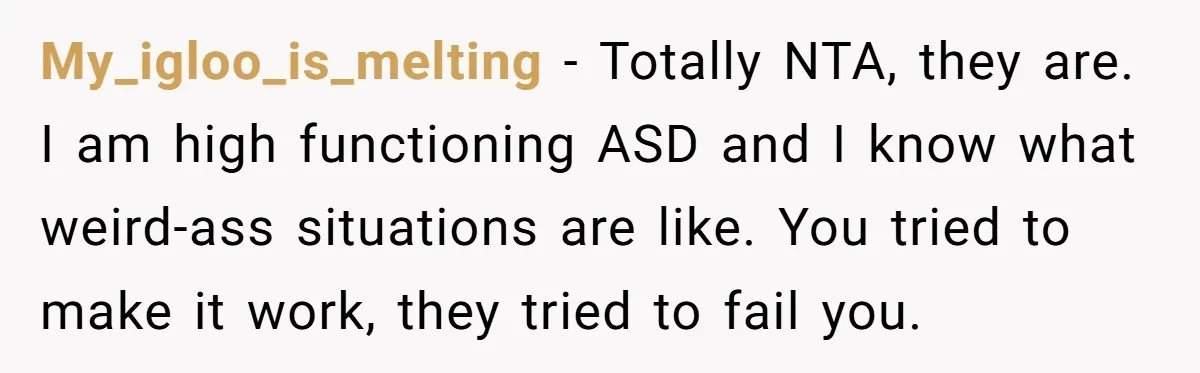 My_igloo_is_melting − Totally NTA, they are. I am high functioning ASD and I know what weird-ass situations are like. You tried to make it work, they tried to fail you.