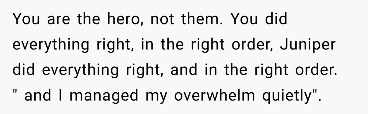 You are the hero, not them. You did everything right, in the right order, Juniper did everything right, and in the right order. " and I managed my overwhelm quietly".