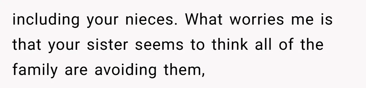 including your nieces. What worries me is that your sister seems to think all of the family are avoiding them,