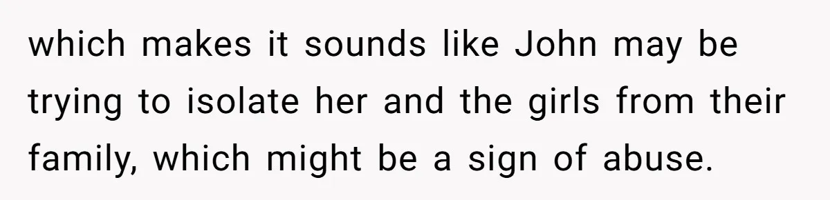 which makes it sounds like John may be trying to isolate her and the girls from their family, which might be a sign of abuse.
