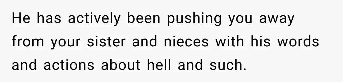 He has actively been pushing you away from your sister and nieces with his words and actions about hell and such.