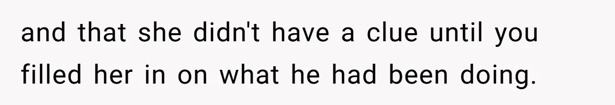 and that she didn't have a clue until you filled her in on what he had been doing.