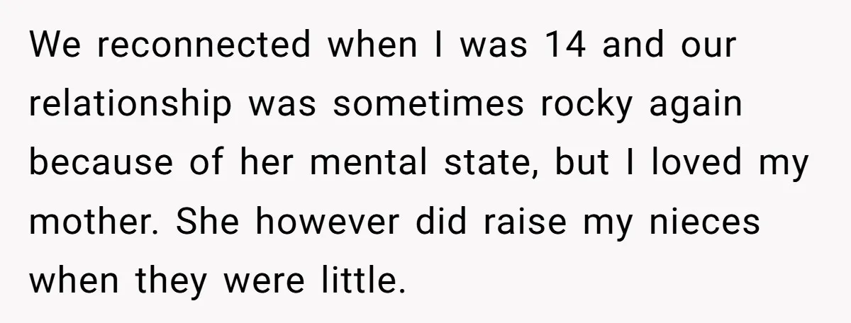 We reconnected when I was 14 and our relationship was sometimes rocky again because of her mental state, but I loved my mother. She however did raise my nieces when...