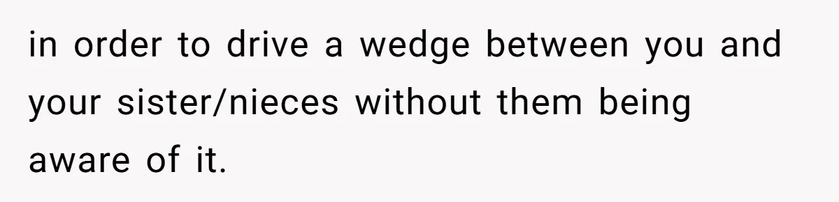 in order to drive a wedge between you and your sister/nieces without them being aware of it.
