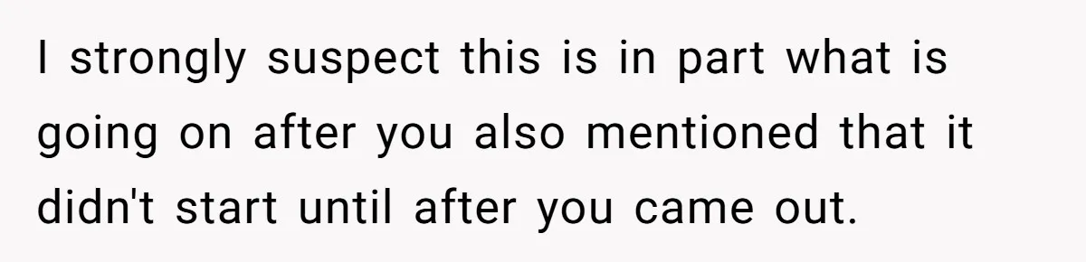 I strongly suspect this is in part what is going on after you also mentioned that it didn't start until after you came out.