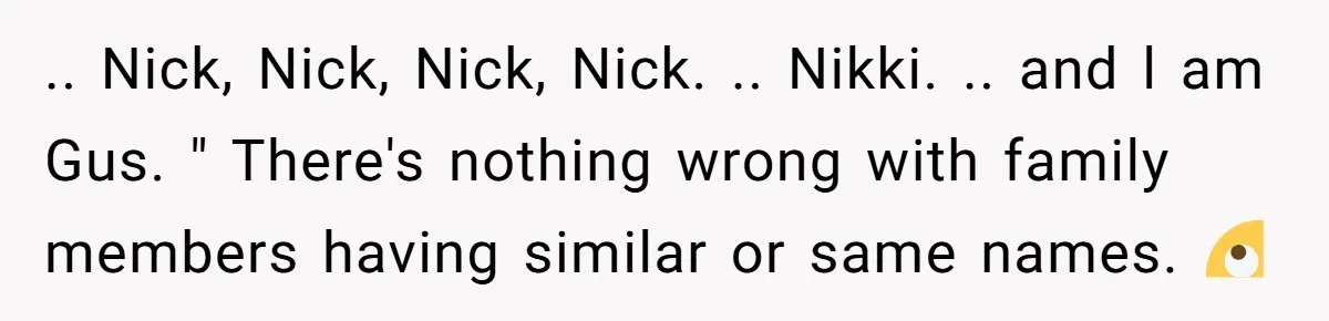 .. Nick, Nick, Nick, Nick. .. Nikki. .. and l am Gus. " There's nothing wrong with family members having similar or same names. 🙄
