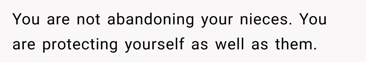 You are not abandoning your nieces. You are protecting yourself as well as them.