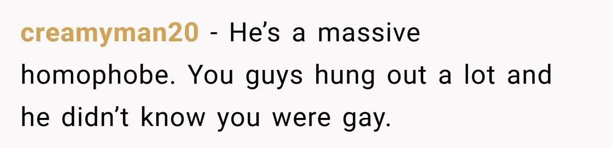 creamyman20 − He’s a massive homophobe. You guys hung out a lot and he didn’t know you were gay.