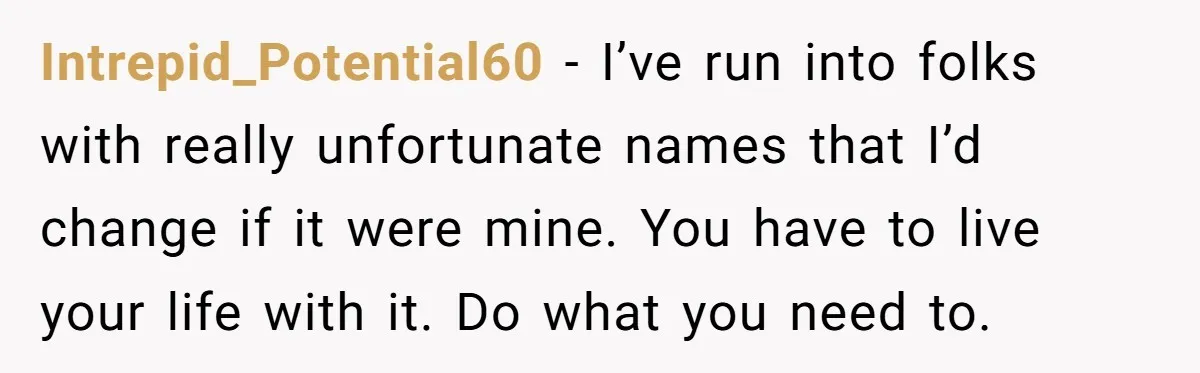 Intrepid_Potential60 − I’ve run into folks with really unfortunate names that I’d change if it were mine. You have to live your life with it. Do what you need to.