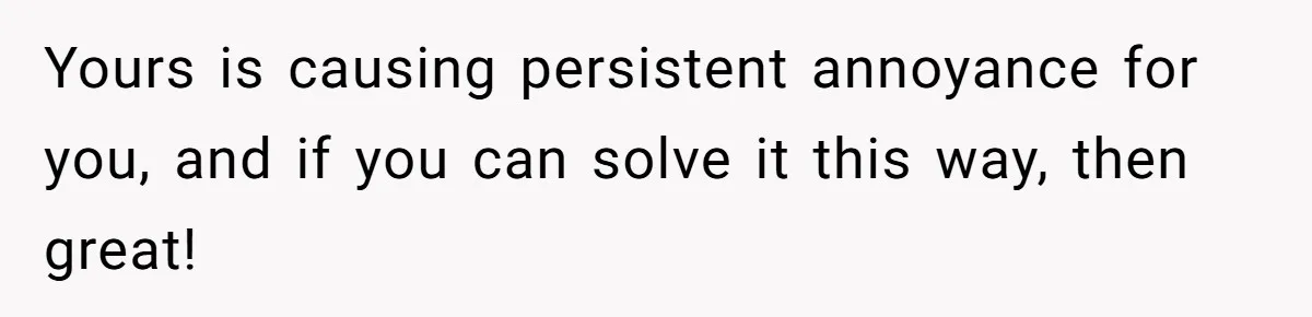 Yours is causing persistent annoyance for you, and if you can solve it this way, then great!