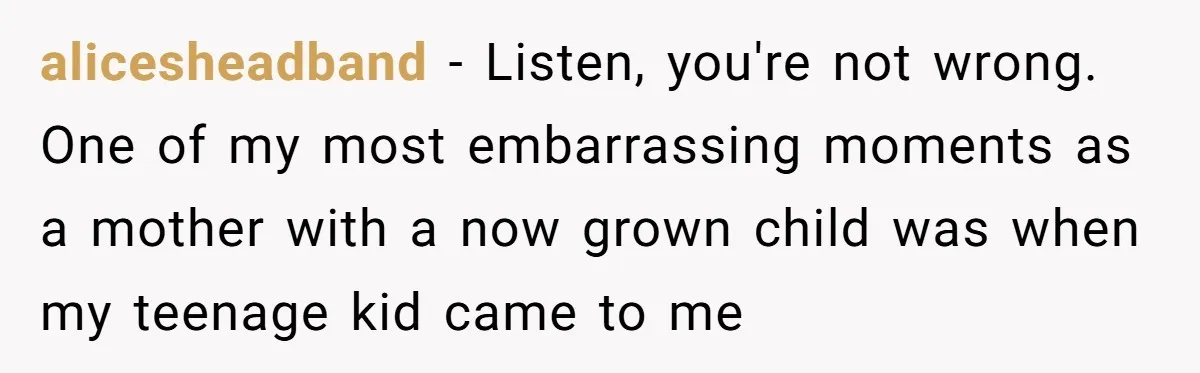 alicesheadband − Listen, you're not wrong. One of my most embarrassing moments as a mother with a now grown child was when my teenage kid came to me