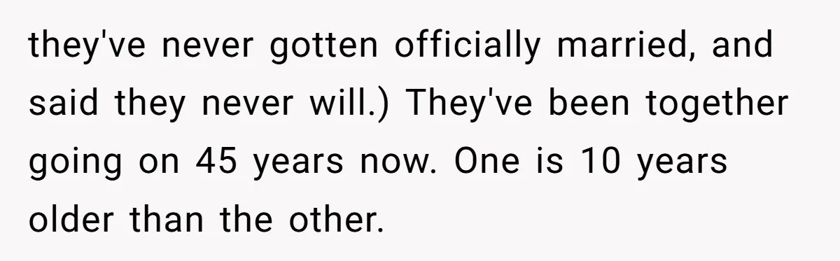 they've never gotten officially married, and said they never will.) They've been together going on 45 years now. One is 10 years older than the other.