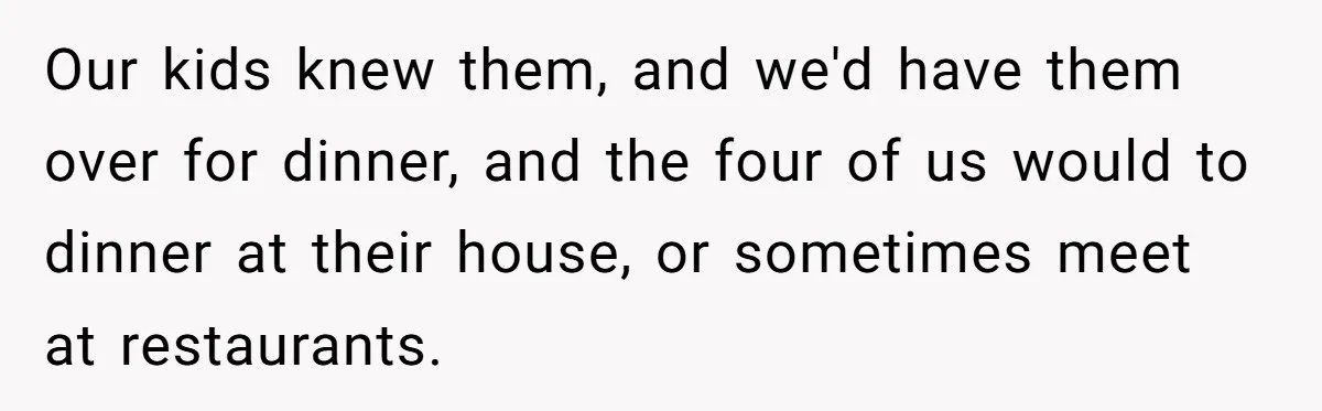 Our kids knew them, and we'd have them over for dinner, and the four of us would to dinner at their house, or sometimes meet at restaurants.