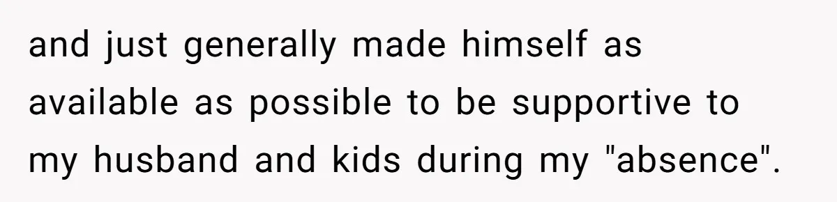 and just generally made himself as available as possible to be supportive to my husband and kids during my "absence".