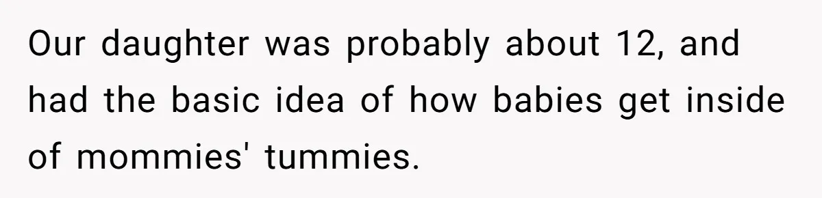Our daughter was probably about 12, and had the basic idea of how babies get inside of mommies' tummies.
