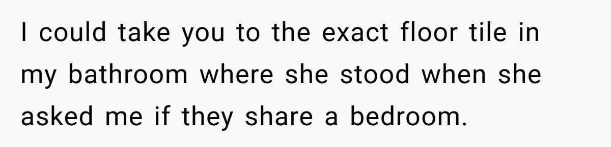I could take you to the exact floor tile in my bathroom where she stood when she asked me if they share a bedroom.