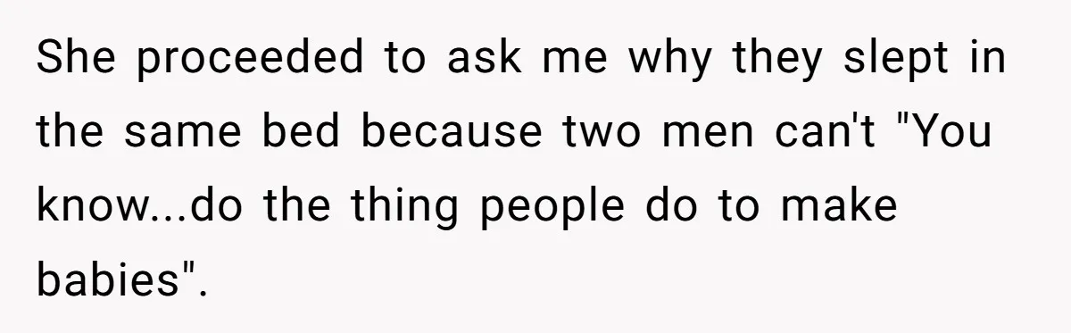 She proceeded to ask me why they slept in the same bed because two men can't "You know...do the thing people do to make babies".