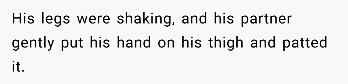His legs were shaking, and his partner gently put his hand on his thigh and patted it.