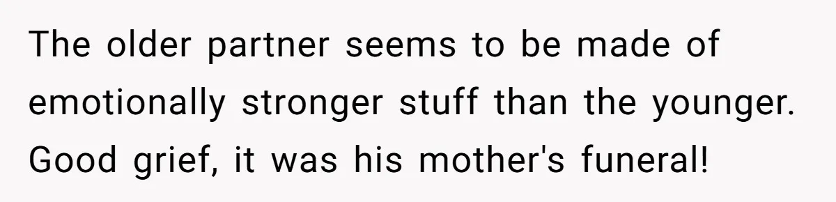 The older partner seems to be made of emotionally stronger stuff than the younger. Good grief, it was his mother's funeral!