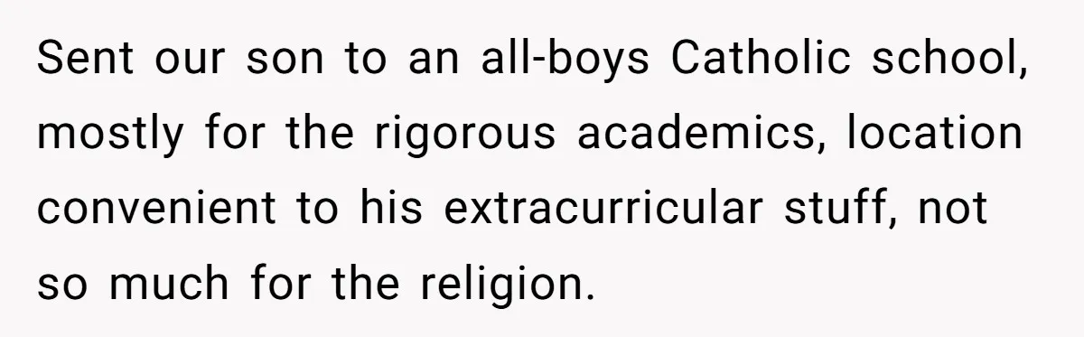 Sent our son to an all-boys Catholic school, mostly for the rigorous academics, location convenient to his extracurricular stuff, not so much for the religion.