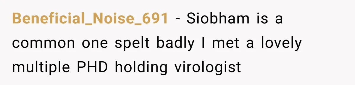 Beneficial_Noise_691 − Siobham is a common one spelt badly I met a lovely multiple PHD holding virologist