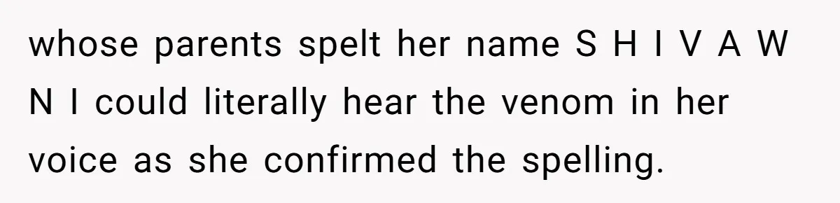 whose parents spelt her name S H I V A W N I could literally hear the venom in her voice as she confirmed the spelling.