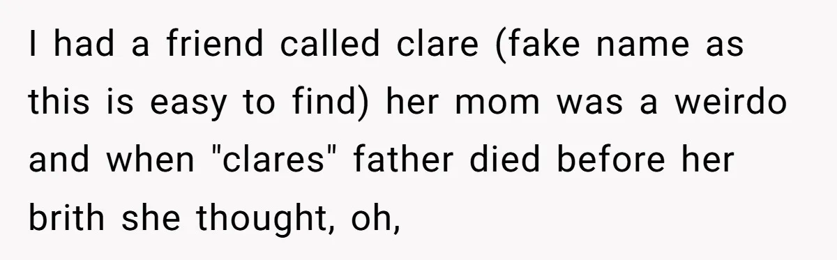 I had a friend called clare (fake name as this is easy to find) her mom was a weirdo and when "clares" father died before her brith she thought, oh,