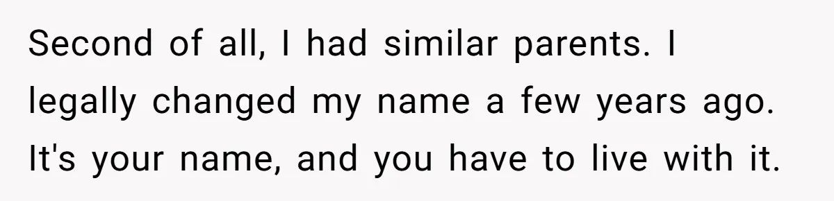 Second of all, I had similar parents. I legally changed my name a few years ago. It's your name, and you have to live with it.