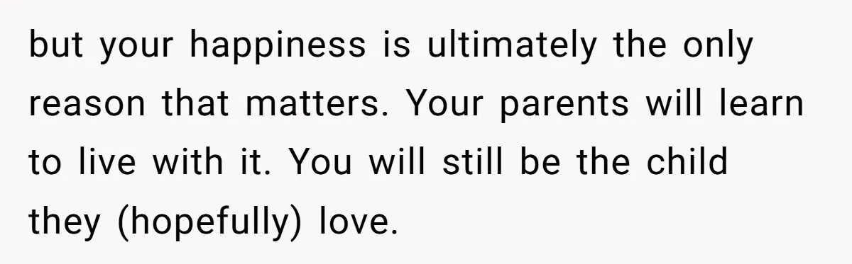 but your happiness is ultimately the only reason that matters. Your parents will learn to live with it. You will still be the child they (hopefully) love.