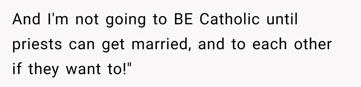 And I'm not going to BE Catholic until priests can get married, and to each other if they want to!"