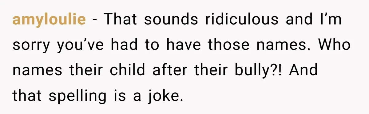 amyloulie − That sounds ridiculous and I’m sorry you’ve had to have those names. Who names their child after their bully?! And that spelling is a joke.