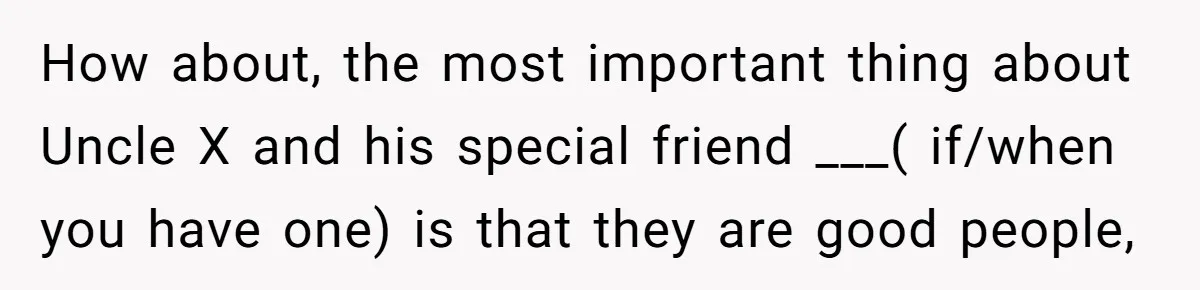 How about, the most important thing about Uncle X and his special friend ___( if/when you have one) is that they are good people,